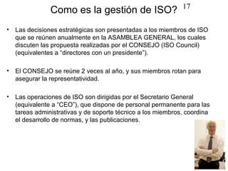 17
                Como es la gestión de ISO?
•   Las decisiones estratégicas son presentadas a los miembros de ISO
    que se reúnen anualmente en la ASAMBLEA GENERAL, los cuales
    discuten las propuesta realizadas por el CONSEJO (ISO Council)
    (equivalentes a “directores con un presidente”).

•   El CONSEJO se reúne 2 veces al año, y sus miembros rotan para
    asegurar la representatividad.

•   Las operaciones de ISO son dirigidas por el Secretario General
    (equivalente a “CEO”), que dispone de personal permanente para las
    tareas administrativas y de soporte técnico a los miembros, coordina
    el desarrollo de normas, y las publicaciones.
 