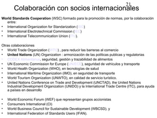 21
       Colaboración con socios internacionales
World Standards Cooperation (WSC) formado para la promoción de normas, por la colaboración
  entre:
• International Organization for Standarization (ISO)
• International Electrotechnical Commission (IEC)
• International Telecommunication Union (ITU).

Otras colaboraciones
• World Trade Organization (WTO) , para reducir las barreras al comercio
• United Nations (UN) Organization : armonización de las políticas publicas y regulatorias
• CODEX Alimentarius, seguridad, gestión y trazabilidad de alimentos
• UN Economic Commission for Europe (UN/ECE), seguridad de vehículos y transporte
• World Health Organization (WHO), en tecnologías de salud
• International Maritime Organization (IMO), en seguridad de transporte
• World Tourism Organization (UNWTO), en calidad de servicio turístico.
• United Nations Conference on Trade and Development (UNCTAD), the United Nations
    Industrial Development Organization (UNIDO) y la International Trade Centre (ITC), para ayuda
    a países en desarrollo

•   World Economic Forum (WEF) que representan grupos accionistas
•   Consumers International (CI)
•   World Business Council for Sustainable Development (WBCSD), y
•   International Federation of Standards Users (IFAN).
 