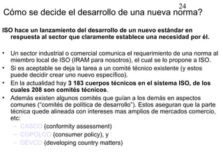 24
Cómo se decide el desarrollo de una nueva norma?
ISO hace un lanzamiento del desarrollo de un nuevo estándar en
   respuesta al sector que claramente establece una necesidad por él.

•   Un sector industrial o comercial comunica el requerimiento de una norma al
    miembro local de ISO (IRAM para nosotros), el cual se lo propone a ISO.
•   Si es aceptable se deja la tarea a un comité técnico existente (y estos
    puede decidir crear uno nuevo específico).
•   En la actualidad hay 3 183 cuerpos técnicos en el sistema ISO, de los
    cuales 208 son comités técnicos.
•   Además existen algunos comités que guían a los demás en aspectos
    comunes (“comités de política de desarrollo”). Estos aseguran que la parte
    técnica quede alineada con intereses mas amplios de mercados comercio,
    etc:
     – CASCO (conformity assessment)
     – COPOLCO (consumer policy), y
     – DEVCO (developing country matters)
 