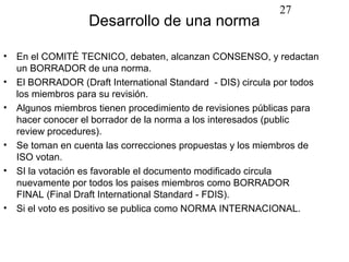 27
                  Desarrollo de una norma

• En el COMITÉ TECNICO, debaten, alcanzan CONSENSO, y redactan
  un BORRADOR de una norma.
• El BORRADOR (Draft International Standard - DIS) circula por todos
  los miembros para su revisión.
• Algunos miembros tienen procedimiento de revisiones públicas para
  hacer conocer el borrador de la norma a los interesados (public
  review procedures).
• Se toman en cuenta las correcciones propuestas y los miembros de
  ISO votan.
• SI la votación es favorable el documento modificado circula
  nuevamente por todos los paises miembros como BORRADOR
  FINAL (Final Draft International Standard - FDIS).
• Si el voto es positivo se publica como NORMA INTERNACIONAL.
 
