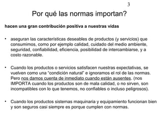 3
               Por qué las normas importan?
hacen una gran contribución positiva a nuestras vidas

•   aseguran las características deseables de productos (y servicios) que
    consumimos, como por ejemplo calidad, cuidado del medio ambiente,
    seguridad, confiabilidad, eficiencia, posibilidad de intercambiarse, y a
    costo razonable.

•   Cuando los productos o servicios satisfacen nuestras expectativas, se
    vuelven como una “condición natural” e ignoramos el rol de las normas.
    Pero nos damos cuenta de inmediato cuando están ausentes. (nos
    IMPORTA cuando los productos son de mala calidad, o no sirven, son
    incompatibles con lo que tenemos, no confiables o incluso peligrosos).

•   Cuando los productos sistemas maquinaria y equipamiento funcionan bien
    y son seguros casi siempre es porque cumplen con normas.
 
