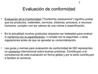 7

                  Evaluación de conformidad

•   Evaluación de la Conformidad (”Conformity assessment”) significa probar
    que los productos, materiales, servicios, sistemas, procesos, o recursos
    humanos, cumplen con las valores de una norma o especificación.

•   En la actualidad muchos productos requieren ser testeados para evaluar
    si conforma con la especificación, o cumple con la seguridad, u otras
    regulaciones antes de que se apruebe su comercialización.

•   Las guías y normas para evaluación de conformidad de ISO representan
    un consenso internacional sobre buenas prácticas. Contribuyen a la
    consistencia de esta evaluación en forma global y por lo tanto contribuyen
    a facilitan el comercio.
 