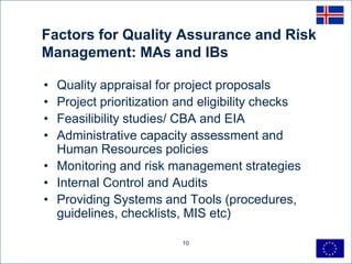 Factors for Quality Assurance and Risk
Management: MAs and IBs

• Quality appraisal for project proposals
• Project prioritization and eligibility checks
• Feasilibility studies/ CBA and EIA
• Administrative capacity assessment and
  Human Resources policies
• Monitoring and risk management strategies
• Internal Control and Audits
• Providing Systems and Tools (procedures,
  guidelines, checklists, MIS etc)

                         10
 