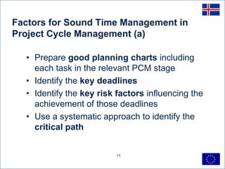 Factors for Sound Time Management in
Project Cycle Management (a)

  • Prepare good planning charts including
    each task in the relevant PCM stage
  • Identify the key deadlines
  • Identify the key risk factors influencing the
    achievement of those deadlines
  • Use a systematic approach to identify the
    critical path


                          11
 