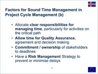 Factors for Sound Time Management in
Project Cycle Management (b)

  • Allocate clear responsibilities for
    managing time, particularly for activities on
    the critical path
  • Allow time for Quality Assurance,
    agreement and decision making
  • Commitment / ownership of stakeholders
    to deadlines
  • Have a Risk Management Strategy to
    prevent or minimise delays
                         12
 