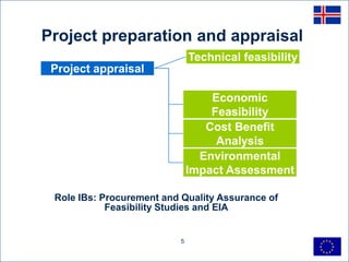 Project preparation and appraisal
                               Technical feasibility
 Project appraisal

                                   Economic
                                   Feasibility
                                  Cost Benefit
                                    Analysis
                                 Environmental
                               Impact Assessment

 Role IBs: Procurement and Quality Assurance of
            Feasibility Studies and EIA


                           5
 