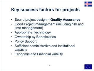 Key success factors for projects

• Sound project design – Quality Assurance
• Good Project management (including risk and
  time management)
• Appropriate Technology
• Ownership by Beneficiaries
• Policy Support
• Sufficient administrative and institutional
  capacity
• Economic and Financial viability


                       8
 