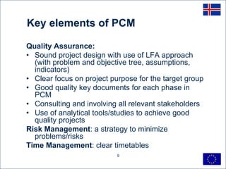 Key elements of PCM

Quality Assurance:
• Sound project design with use of LFA approach
  (with problem and objective tree, assumptions,
  indicators)
• Clear focus on project purpose for the target group
• Good quality key documents for each phase in
  PCM
• Consulting and involving all relevant stakeholders
• Use of analytical tools/studies to achieve good
  quality projects
Risk Management: a strategy to minimize
  problems/risks
Time Management: clear timetables
                           9
 