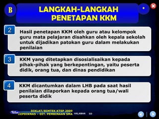 B              LANGKAH-LANGKAH                       *
                 PENETAPAN KKM
2   Hasil penetapan KKM oleh guru atau kelompok
    guru mata pelajaran disahkan oleh kepala sekolah
    untuk dijadikan patokan guru dalam melakukan
    penilaian

3   KKM yang ditetapkan disosialisaikan kepada
    pihak-pihak yang berkepentingan, yaitu peserta
    didik, orang tua, dan dinas pendidikan


4   KKM dicantumkan dalam LHB pada saat hasil
    penilaian dilaporkan kepada orang tua/wali
    peserta didik


           DIKLAT/BIMTEK KTSP 2009
    DEPDIKNAS – DIT. PEMBINAAN SMA HALAMAN   10
 