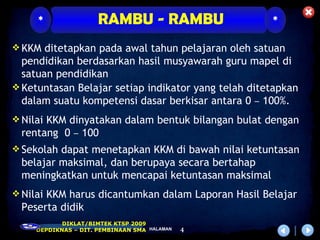 *                RAMBU - RAMBU                  *

 KKM ditetapkan pada awal tahun pelajaran oleh satuan
  pendidikan berdasarkan hasil musyawarah guru mapel di
  satuan pendidikan
 Ketuntasan Belajar setiap indikator yang telah ditetapkan
  dalam suatu kompetensi dasar berkisar antara 0 – 100%.
 Nilai KKM dinyatakan dalam bentuk bilangan bulat dengan
 rentang 0 – 100
 Sekolah dapat menetapkan KKM di bawah nilai ketuntasan
 belajar maksimal, dan berupaya secara bertahap
 meningkatkan untuk mencapai ketuntasan maksimal
 Nilai KKM harus dicantumkan dalam Laporan Hasil Belajar
 Peserta didik
            DIKLAT/BIMTEK KTSP 2009
     DEPDIKNAS – DIT. PEMBINAAN SMA HALAMAN   4
 