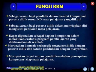 *                    FUNGSI KKM                     *

 Sebagai acuan bagi pendidik dalam menilai kompetensi
  peserta didik sesuai KD mata pelajaran yang diikuti.

 Sebagai acuan bagi peserta didik dalam menyiapkan diri
  mengikuti penilaian mata pelajaran.

 Dapat digunakan sebagai bagian komponen dalam
   melakukan evaluasi program pembelajaran yang
   dilaksanakan di sekolah.
 Merupakan kontrak pedagogik antara pendidik dengan
  peserta didik dan satuan pendidikan dengan masyarakat.

 Merupakan target satuan pendidikan dalam pencapaian
  kompetensi tiap mata pelajaran.

          DIKLAT/BIMTEK KTSP 2009
   DEPDIKNAS – DIT. PEMBINAAN SMA HALAMAN   5
 