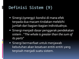 Definisi Sistem (9)

 Sinergi (synergy): kondisi di mana efek
  terpada dua macam tindakan melebihi
  jumlah dari bagian-bagian individualnya.
 Sinergi menjadi dasar penggerak pendekatan
  sistem . “The whole is greater than the sum of
  its parts”
 Sinergi bermanfaat untuk menjawab
  kebutuhan akan kesatuan entiti-entiti yang
  terpisah menjadi suatu sistem.
 