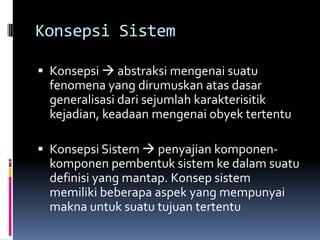 Konsepsi Sistem

 Konsepsi  abstraksi mengenai suatu
  fenomena yang dirumuskan atas dasar
  generalisasi dari sejumlah karakterisitik
  kejadian, keadaan mengenai obyek tertentu

 Konsepsi Sistem  penyajian komponen-
  komponen pembentuk sistem ke dalam suatu
  definisi yang mantap. Konsep sistem
  memiliki beberapa aspek yang mempunyai
  makna untuk suatu tujuan tertentu
 