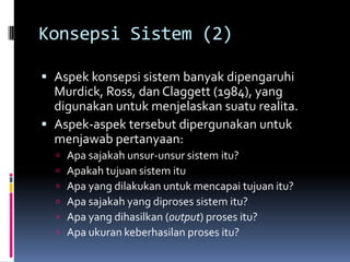 Konsepsi Sistem (2)

 Aspek konsepsi sistem banyak dipengaruhi
  Murdick, Ross, dan Claggett (1984), yang
  digunakan untuk menjelaskan suatu realita.
 Aspek-aspek tersebut dipergunakan untuk
  menjawab pertanyaan:
     Apa sajakah unsur-unsur sistem itu?
     Apakah tujuan sistem itu
     Apa yang dilakukan untuk mencapai tujuan itu?
     Apa sajakah yang diproses sistem itu?
     Apa yang dihasilkan (output) proses itu?
     Apa ukuran keberhasilan proses itu?
 
