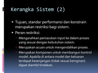 Kerangka Sistem (2)

 Tujuan, standar performansi dan konstrain
  merupakan restriksi bagi sistem.
 Peran restriksi:
   Mengarahkan pemasukan input ke dalam proses
    yang sesuai dengan kebutuhan sistem.
   Merupakan acuan untuk mengendalikan proses.
   Merupakan komponen untuk membangun kontrol
    model. Apabila di antara model dan keluaran
    terdapat kesenjangan (tidak sesuai keinginan)
    dapat diambil tindakan.
 