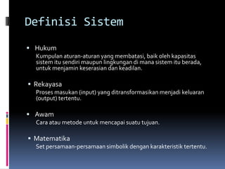 Definisi Sistem
 Hukum
  Kumpulan aturan-aturan yang membatasi, baik oleh kapasitas
  sistem itu sendiri maupun lingkungan di mana sistem itu berada,
  untuk menjamin keserasian dan keadilan.

 Rekayasa
  Proses masukan (input) yang ditransformasikan menjadi keluaran
  (output) tertentu.

 Awam
  Cara atau metode untuk mencapai suatu tujuan.

 Matematika
  Set persamaan-persamaan simbolik dengan karakteristik tertentu.
 