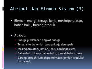 Atribut dan Elemen Sistem (3)

 Elemen: energi, tenaga kerja, mesin/peralatan,
  bahan baku, barang/produk.

 Atribut:
   Energi: jumlah dan ongkos energi
   Tenaga Kerja: jumlah tenaga kerja dan upah
   Mesin/peralatan: jumlah, jenis, dan kapasistas
   Bahan baku: harga bahan baku, jumlah bahan baku
   Barang/produk: jumlah permintaan, jumlah produksi,
    harga jual.
 