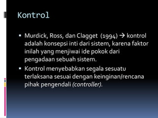 Kontrol

 Murdick, Ross, dan Clagget (1994)  kontrol
  adalah konsepsi inti dari sistem, karena faktor
  inilah yang menjiwai ide pokok dari
  pengadaan sebuah sistem.
 Kontrol menyebabkan segala sesuatu
  terlaksana sesuai dengan keinginan/rencana
  pihak pengendali (controller).
 
