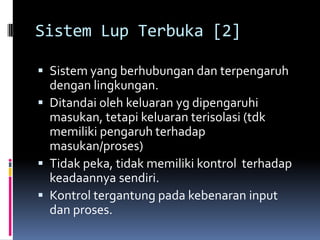 Sistem Lup Terbuka [2]

 Sistem yang berhubungan dan terpengaruh
  dengan lingkungan.
 Ditandai oleh keluaran yg dipengaruhi
  masukan, tetapi keluaran terisolasi (tdk
  memiliki pengaruh terhadap
  masukan/proses)
 Tidak peka, tidak memiliki kontrol terhadap
  keadaannya sendiri.
 Kontrol tergantung pada kebenaran input
  dan proses.
 
