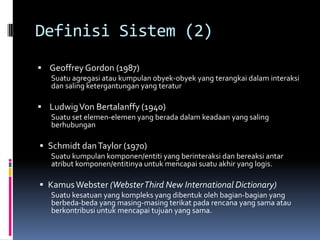 Definisi Sistem (2)
 Geoffrey Gordon (1987)
   Suatu agregasi atau kumpulan obyek-obyek yang terangkai dalam interaksi
   dan saling ketergantungan yang teratur

 Ludwig Von Bertalanffy (1940)
   Suatu set elemen-elemen yang berada dalam keadaan yang saling
   berhubungan

 Schmidt dan Taylor (1970)
   Suatu kumpulan komponen/entiti yang berinteraksi dan bereaksi antar
   atribut komponen/entitinya untuk mencapai suatu akhir yang logis.

 Kamus Webster (Webster Third New International Dictionary)
   Suatu kesatuan yang kompleks yang dibentuk oleh bagian-bagian yang
   berbeda-beda yang masing-masing terikat pada rencana yang sama atau
   berkontribusi untuk mencapai tujuan yang sama.
 