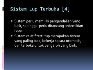 Sistem Lup Terbuka [4]

 Sistem perlu memiliki pengendalian yang
  baik, sehingga perlu dirancang sedemikian
  rupa .
 Sistem relatif tertutup merupakan sistem
  yang paling baik, bekerja secara otomatis,
  dan terbuka untuk pengaruh yang baik.
 