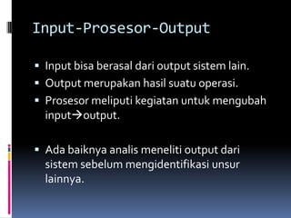 Input-Prosesor-Output

 Input bisa berasal dari output sistem lain.
 Output merupakan hasil suatu operasi.
 Prosesor meliputi kegiatan untuk mengubah
  inputoutput.

 Ada baiknya analis meneliti output dari
  sistem sebelum mengidentifikasi unsur
  lainnya.
 