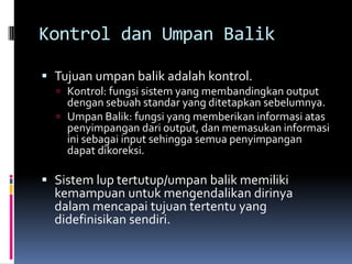 Kontrol dan Umpan Balik

 Tujuan umpan balik adalah kontrol.
   Kontrol: fungsi sistem yang membandingkan output
    dengan sebuah standar yang ditetapkan sebelumnya.
   Umpan Balik: fungsi yang memberikan informasi atas
    penyimpangan dari output, dan memasukan informasi
    ini sebagai input sehingga semua penyimpangan
    dapat dikoreksi.

 Sistem lup tertutup/umpan balik memiliki
  kemampuan untuk mengendalikan dirinya
  dalam mencapai tujuan tertentu yang
  didefinisikan sendiri.
 
