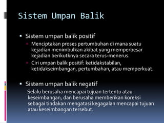 Sistem Umpan Balik

 Sistem umpan balik positif
   Menciptakan proses pertumbuhan di mana suatu
    kejadian menimbulkan akibat yang memperbesar
    kejadian berikutknya secara terus-menerus.
   Ciri umpan balik positif: ketidakstabilan,
    ketidakseimbangan, pertumbahan, atau memperkuat.

 Sistem umpan balik negatif
  Selalu berusaha mencapai tujuan tertentu atau
  keseimbangan, dan berusaha memberikan koreksi
  sebagai tindakan mengatasi kegagalan mencapai tujuan
  atau keseimbangan tersebut.
 