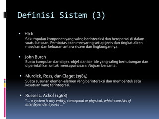 Definisi Sistem (3)
 Hick
  Sekumpulan komponen yang saling berinteraksi dan beroperasi di dalam
  suatu batasan. Pembatas akan menyaring setiap jenis dan tingkat aliran
  masukan dan keluaran antara sistem dan lingkungannya.

 John Burch
  Suatu kumpulan dari objek-objek dan ide-ide yang saling berhubungan dan
  diperintahkan untuk mencapai sasaran/tujuan bersama.

 Murdick, Ross, dan Claget (1984)
  Suatu susunan elemen-elemen yang berinteraksi dan membentuk satu
  kesatuan yang terintegrasi.

 Russel L. Ackof (1968)
  “… a system is any entity, conceptual or physical, which consists of
  interdependent parts …”
 