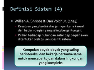 Definisi Sistem (4)

 Willian A. Shrode & Dan Voich Jr. (1974)
   Kesatuan yang terdiri atas jaringan kerja kausal
    dari bagian-bagian yang saling bergantungan.
   Pilihan terhadap hubungan antar tiap bagian akan
    ditentukan oleh tujuan spesifik sistem.


      Kumpulan obyek-obyek yang saling
     berinteraksi dan bekerja bersama-sama
    untuk mencapai tujuan dalam lingkungan
                 yang kompleks
 