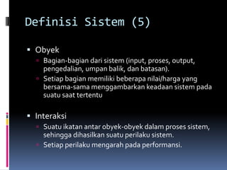 Definisi Sistem (5)

 Obyek
   Bagian-bagian dari sistem (input, proses, output,
    pengedalian, umpan balik, dan batasan).
   Setiap bagian memiliki beberapa nilai/harga yang
    bersama-sama menggambarkan keadaan sistem pada
    suatu saat tertentu

 Interaksi
   Suatu ikatan antar obyek-obyek dalam proses sistem,
    sehingga dihasilkan suatu perilaku sistem.
   Setiap perilaku mengarah pada performansi.
 