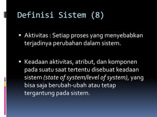 Definisi Sistem (8)

 Aktivitas : Setiap proses yang menyebabkan
  terjadinya perubahan dalam sistem.

 Keadaan aktivitas, atribut, dan komponen
  pada suatu saat tertentu disebuat keadaan
  sistem (state of system/level of system), yang
  bisa saja berubah-ubah atau tetap
  tergantung pada sistem.
 