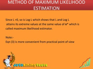 METHOD OF MAXIMUM LIKELIHOOD ESTIMATIONSince L >0, so is Log L which shows that L and Log L attains its extreme values at the same value of ө* which is called maximum likelihood estimator.Note:-Eqn (3) is more convenient from practical point of view