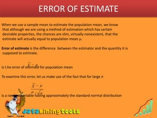 ERROR OF ESTIMATEWhen we use a sample mean to estimate the population mean, we know that although we are using a method of estimation which has certain desirable properties, the chances are slim, virtually nonexistent, that the estimate will actually equal to population mean .Error of estimate is the difference  between the estimator and the quantity it is supposed to estimate.is t.he error of estimate for population meanTo examine this error, let us make use of the fact that for large nis a random variable having approximately the standard normal distribution 
