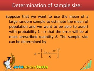 Determination of sample size:Suppose that we want to use the mean of a large random sample to estimate the mean of population and we want to be able to assert with probability 1 -  that the error will be at most prescribed quantity E. The sample size can be determined by 