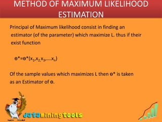 METHOD OF MAXIMUM LIKELIHOOD ESTIMATIONPrincipal of Maximum likelihood consist in finding an estimator (of the parameter) which maximize L. thus if their exist functionө*=ө*(x1,x2,x3,….xn)Of the sample values which maximizes L then ө* is taken as an Estimator of ө.