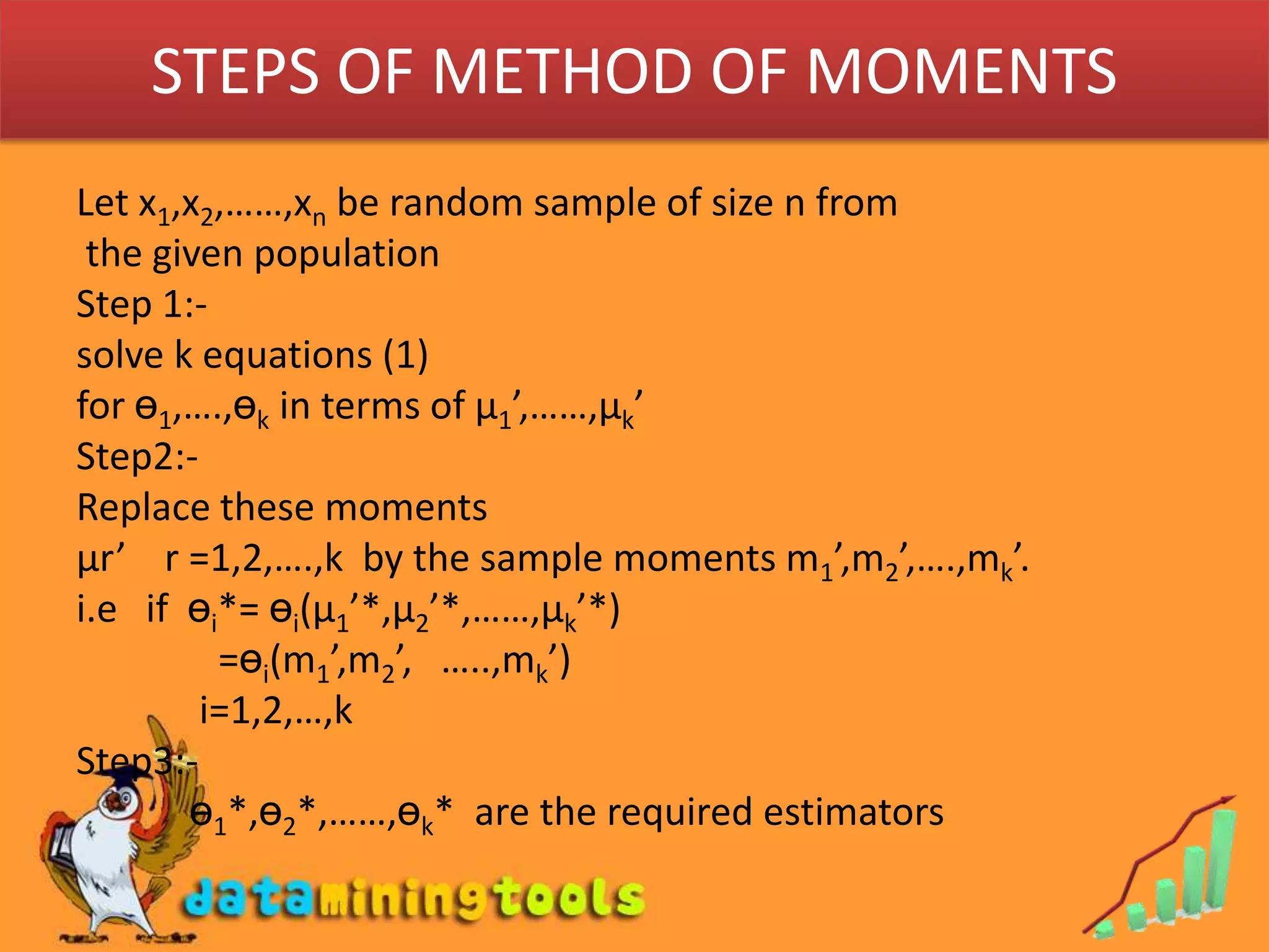 STEPS OF METHOD OF MOMENTSLet x1,x2,……,xn be random sample of size n from the given populationStep 1:-solve k equations (1)for ө1,….,өk in terms of µ1’,……,µk’Step2:-Replace these momentsµr’    r =1,2,….,k  by the sample moments m1’,m2’,….,mk’.i.e   if  өi*= өi(µ1’*,µ2’*,……,µk’*)               =өi(m1’,m2’,   …..,mk’)             i=1,2,…,kStep3:-ө1*,ө2*,……,өk*  are the required estimators