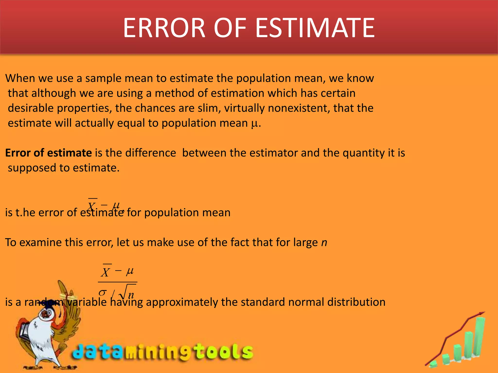 ERROR OF ESTIMATEWhen we use a sample mean to estimate the population mean, we know that although we are using a method of estimation which has certain desirable properties, the chances are slim, virtually nonexistent, that the estimate will actually equal to population mean .Error of estimate is the difference  between the estimator and the quantity it is supposed to estimate.is t.he error of estimate for population meanTo examine this error, let us make use of the fact that for large nis a random variable having approximately the standard normal distribution 