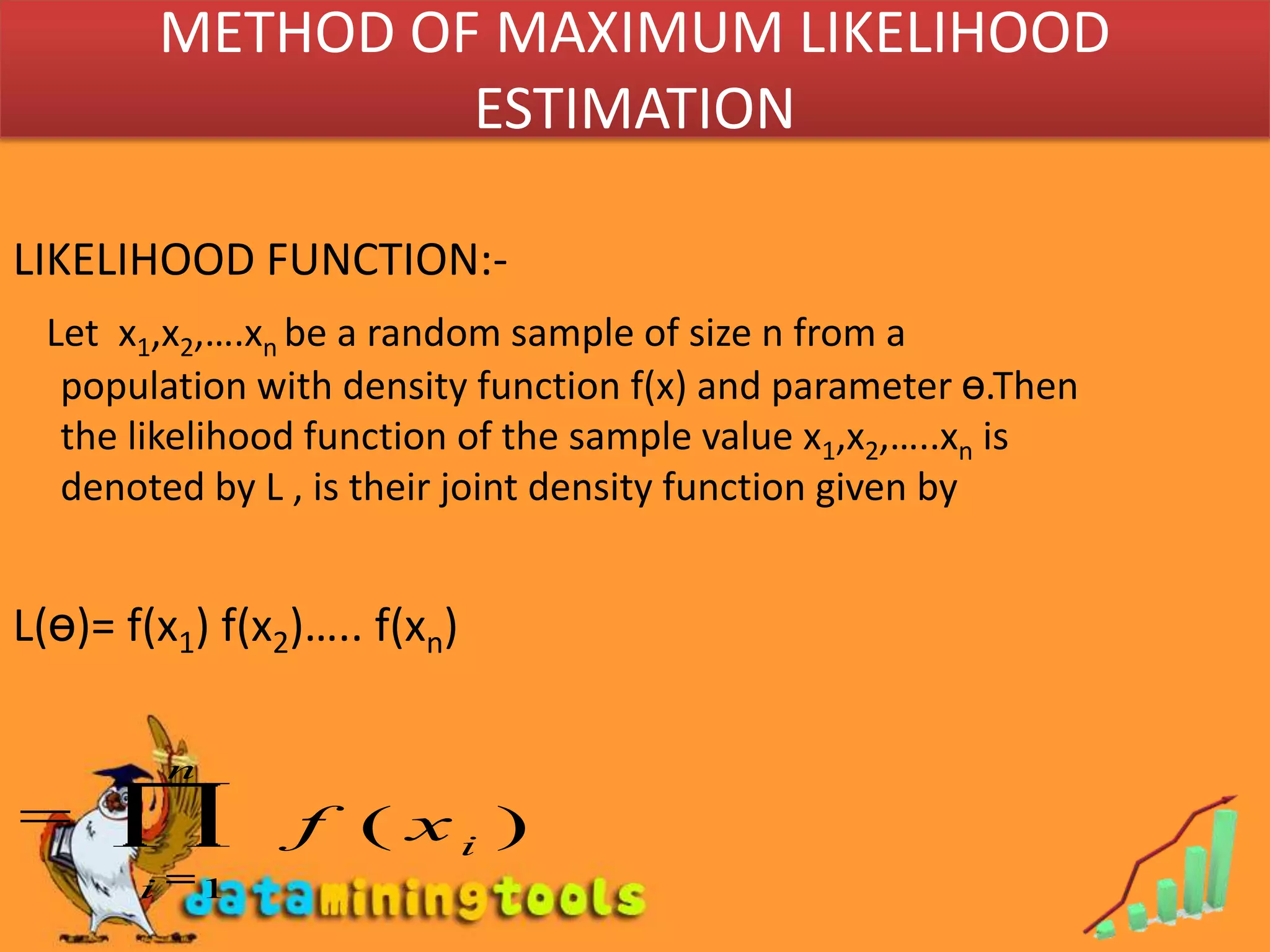METHOD OF MAXIMUM LIKELIHOOD ESTIMATIONLIKELIHOOD FUNCTION:-Let  x1,x2,….xn be a random sample of size n from a population with density function f(x) and parameter ө.Then  the likelihood function of the sample value x1,x2,…..xn is denoted by L , is their joint density function given byL(ө)= f(x1) f(x2)….. f(xn)