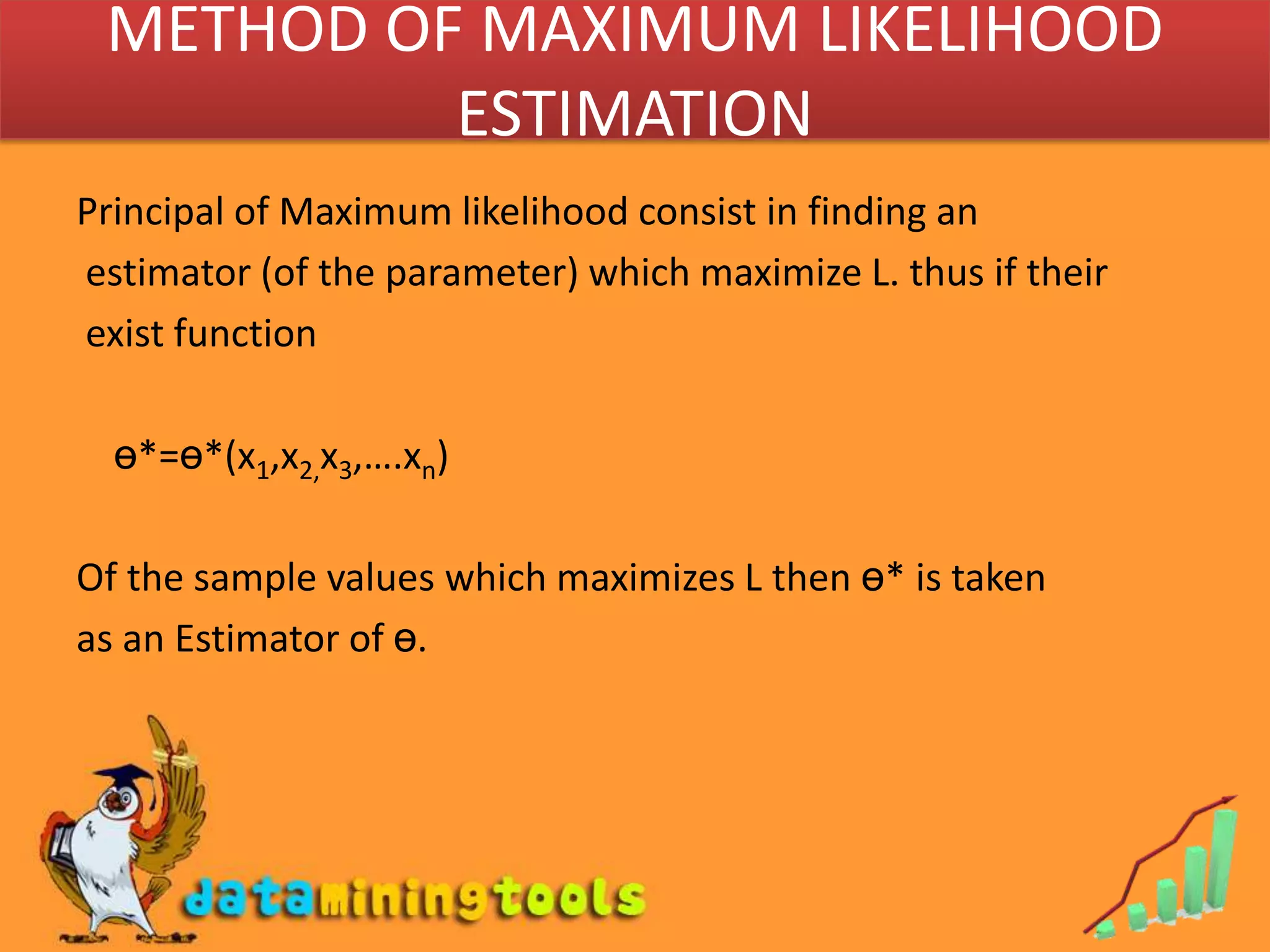 METHOD OF MAXIMUM LIKELIHOOD ESTIMATIONPrincipal of Maximum likelihood consist in finding an estimator (of the parameter) which maximize L. thus if their exist functionө*=ө*(x1,x2,x3,….xn)Of the sample values which maximizes L then ө* is taken as an Estimator of ө.