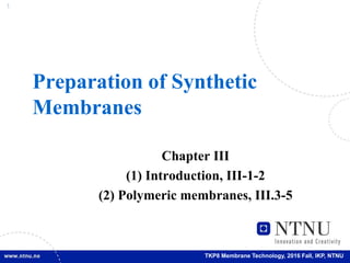 1
TKP8 Membrane Technology, 2016 Fall, IKP, NTNU
Preparation of Synthetic
Membranes
Chapter III
(1) Introduction, III-1-2
(2) Polymeric membranes, III.3-5
 