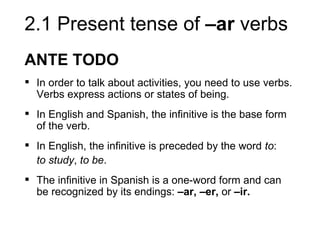 2.1 Present tense of –ar verbs
ANTE TODO
 In order to talk about activities, you need to use verbs.
  Verbs express actions or states of being.
 In English and Spanish, the infinitive is the base form
  of the verb.
 In English, the infinitive is preceded by the word to:
  to study, to be.
 The infinitive in Spanish is a one-word form and can
  be recognized by its endings: –ar, –er, or –ir.
 