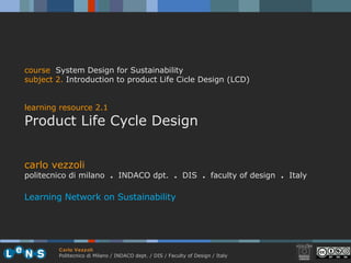 carlo vezzoli politecnico di milano  .  INDACO dpt.  .   DIS  .  faculty of design  .   Italy Learning Network on Sustainability course   System Design for Sustainability subject  2.   Introduction to product Life Cicle Design (LCD)  learning resource 2.1 Product Life Cycle Design 