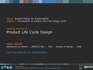 course System Design for Sustainability
subject 2. Introduction to product Life Cicle Design (LCD)


learning resource 2.1
Product Life Cycle Design


carlo vezzoli
politecnico di milano . INDACO dpt. . DIS . faculty of design . Italy

Learning Network on Sustainability




        Carlo Vezzoli
        Politecnico di Milano / INDACO dept. / DIS / Faculty of Design / Italy
 