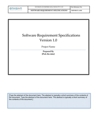 ENVISION ENTERPRISE SOLUTIONS PVT LTD Doc Reference No:
SOFTWARE REQUIREMENT SPECIFICATIONS TMP/SRS/V.1.0/00
Software Requirement Specifications
Version 1.0
Project Name
Prepared By
[Pick the date]
[Type the abstract of the document here. The abstract is typically a short summary of the contents of
the document. Type the abstract of the document here. The abstract is typically a short summary of
the contents of the document.]
 