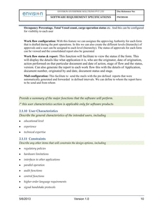 ENVISION ENTERPRISE SOLUTIONS PVT LTD Doc Reference No:
SOFTWARE REQUIREMENT SPECIFICATIONS PM/SRS/00
5/6/2013 Version 1.0 10
Occupancy Percentage, Total Vessel count, cargo operation status etc. And this can be configured
for visibility to each user
Work flow configuration: With this feature we can assignee the approving Authority for each form
that is drafted during the port operations. In this we can also create the different levels (hierarchy) of
approvals and a user can be assigned to each level (hierarchy). The status of approvals for each form
can be viewed and the consolidated report also be generated
Work flow status & report: This function will facilitate to view the status if the form. This
will display the details like what application it is, who are the originator, date of origination,
action performed on that particular document and date of action, stage of flow and the status,
version. Can also generate the report to each work flow this with the details of Application,
document number, originated by and date, document status and stage.
Mail configuration: This facilitate to send the mails with the pre defined reports that were
automatically generated and forwarded in defined intervals. We can define to whom the report have
to be send and from whom
Provide a summary of the major functions that the software will perform.
/* this user characteristics section is applicable only for software products.
2.1.10 User Characteristics
Describe the general characteristics of the intended users, including
educational level
experience
technical expertise
2.1.11 Constraints
Describe any other items that will constrain the design options, including
regulatory policies
hardware limitations
interfaces to other applications
parallel operation
audit functions
control functions
higher-order language requirements
signal handshake protocols
 