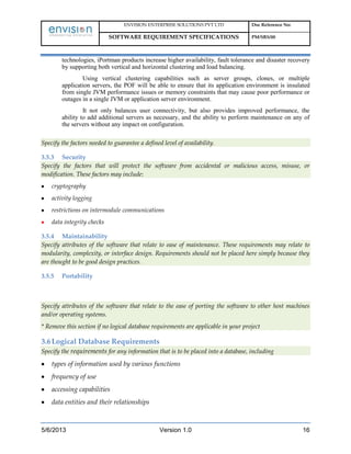 ENVISION ENTERPRISE SOLUTIONS PVT LTD Doc Reference No:
SOFTWARE REQUIREMENT SPECIFICATIONS PM/SRS/00
5/6/2013 Version 1.0 16
technologies, iPortman products increase higher availability, fault tolerance and disaster recovery
by supporting both vertical and horizontal clustering and load balancing.
Using vertical clustering capabilities such as server groups, clones, or multiple
application servers, the POF will be able to ensure that its application environment is insulated
from single JVM performance issues or memory constraints that may cause poor performance or
outages in a single JVM or application server environment.
It not only balances user connectivity, but also provides improved performance, the
ability to add additional servers as necessary, and the ability to perform maintenance on any of
the servers without any impact on configuration.
Specify the factors needed to guarantee a defined level of availability.
3.5.3 Security
Specify the factors that will protect the software from accidental or malicious access, misuse, or
modification. These factors may include:
cryptography
activity logging
restrictions on intermodule communications
data integrity checks
3.5.4 Maintainability
Specify attributes of the software that relate to ease of maintenance. These requirements may relate to
modularity, complexity, or interface design. Requirements should not be placed here simply because they
are thought to be good design practices.
3.5.5 Portability
Specify attributes of the software that relate to the ease of porting the software to other host machines
and/or operating systems.
* Remove this section if no logical database requirements are applicable in your project
3.6Logical Database Requirements
Specify the requirements for any information that is to be placed into a database, including
types of information used by various functions
frequency of use
accessing capabilities
data entities and their relationships
 