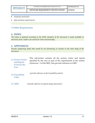 ENVISION ENTERPRISE SOLUTIONS PVT LTD Doc Reference No:
SOFTWARE REQUIREMENT SPECIFICATIONS PM/SRS/00
5/6/2013 Version 1.0 17
integrity constraints
data retention requirements
3.7Other Requirements
4. INDEX
The index is optional according to the IEEE standard. If the document is made available in
electronic form, readers can search for terms electronically
5. APPENDICES
Include supporting detail that would be too distracting to include in the main body of the
document.
5.1 Screens, Forms
and Reports
Given by the
User
This sub-section contains all the screens, forms and reports
specified by the user as part of the requirements of the system.
(Annexure - I of the SRS). Also provide reference to URD.
5.2 Traceability
Table
<provide reference to the traceability matrix>
5.3 SDD <provide reference to system design document>
 