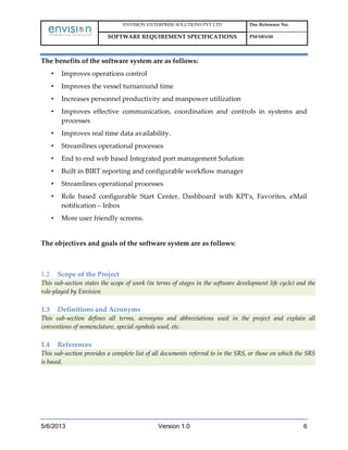 ENVISION ENTERPRISE SOLUTIONS PVT LTD Doc Reference No:
SOFTWARE REQUIREMENT SPECIFICATIONS PM/SRS/00
5/6/2013 Version 1.0 6
The benefits of the software system are as follows:
• Improves operations control
• Improves the vessel turnaround time
• Increases personnel productivity and manpower utilization
• Improves effective communication, coordination and controls in systems and
processes
• Improves real time data availability.
• Streamlines operational processes
• End to end web based Integrated port management Solution
• Built in BIRT reporting and configurable workflow manager
• Streamlines operational processes
• Role based configurable Start Center, Dashboard with KPI’s, Favorites, eMail
notification – Inbox
• More user friendly screens.
The objectives and goals of the software system are as follows:
1.2 Scope of the Project
This sub-section states the scope of work (in terms of stages in the software development life cycle) and the
role-played by Envision
1.3 Definitions and Acronyms
This sub-section defines all terms, acronyms and abbreviations used in the project and explain all
conventions of nomenclature, special symbols used, etc.
1.4 References
This sub-section provides a complete list of all documents referred to in the SRS, or those on which the SRS
is based.
 