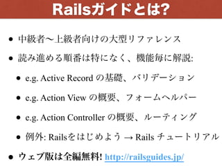 • 中級者∼上級者向けの大型リファレンス
• 読み進める順番は特になく、機能毎に解説:
• e.g. Active Record の基礎、バリデーション
• e.g. Action View の概要、フォームヘルパー
• e.g. Action Controller の概要、ルーティング
• 例外: Railsをはじめよう → Rails チュートリアル
• ウェブ版は全編無料! http://railsguides.jp/
Railsガイドとは?
 